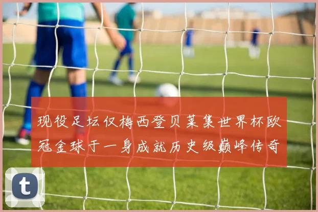 现役足坛仅梅西登贝莱集世界杯欧冠金球于一身成就历史级巅峰传奇
